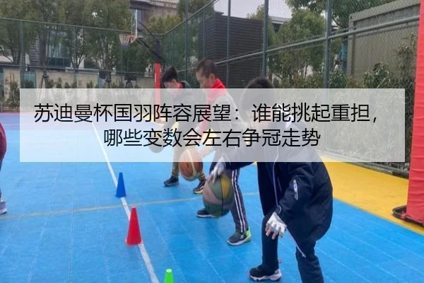 苏迪曼杯国羽阵容展望：谁能挑起重担，哪些变数会左右争冠走势（cctv）