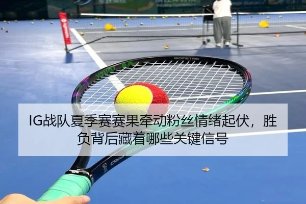 IG战队夏季赛赛果牵动粉丝情绪起伏，胜负背后藏着哪些关键信号（cctv）